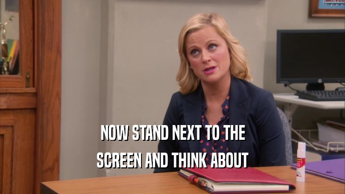 NOW STAND NEXT TO THE SCREEN AND THINK ABOUT 