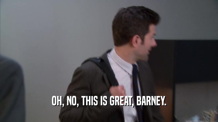 OH, NO, THIS IS GREAT, BARNEY.  