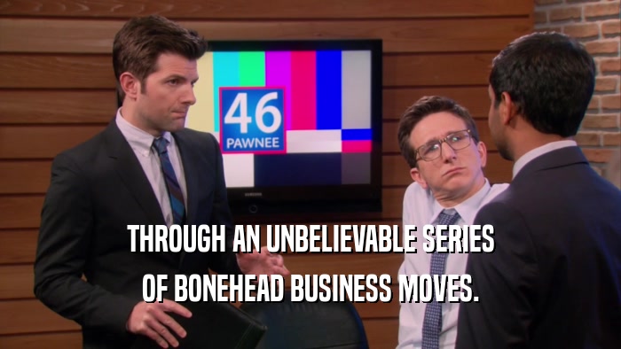 THROUGH AN UNBELIEVABLE SERIES OF BONEHEAD BUSINESS MOVES. 