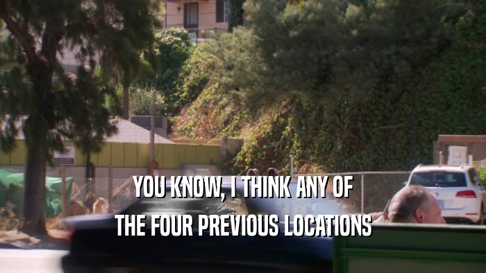 YOU KNOW, I THINK ANY OF
 THE FOUR PREVIOUS LOCATIONS
 