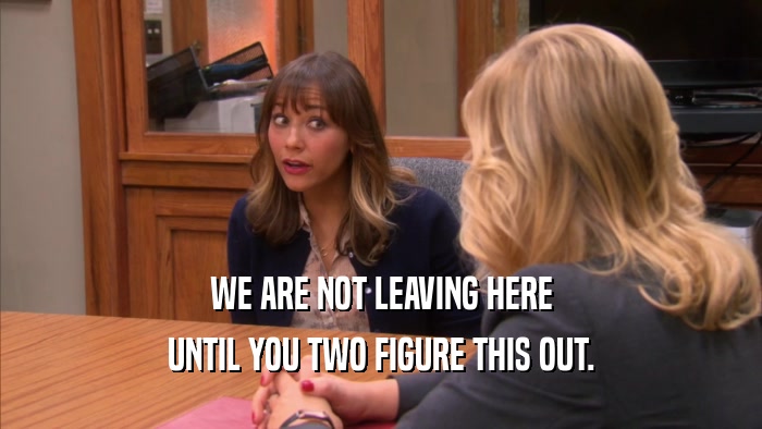 WE ARE NOT LEAVING HERE UNTIL YOU TWO FIGURE THIS OUT. 