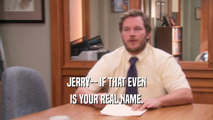 JERRY-- IF THAT EVEN IS YOUR REAL NAME. 