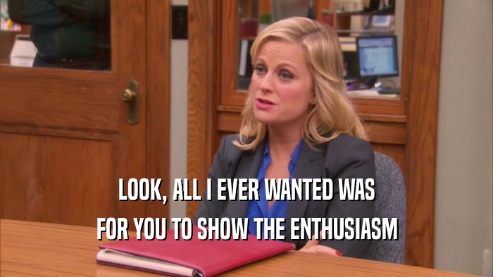 LOOK, ALL I EVER WANTED WAS FOR YOU TO SHOW THE ENTHUSIASM 