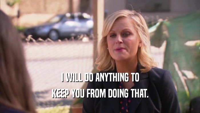 I WILL DO ANYTHING TO KEEP YOU FROM DOING THAT. 