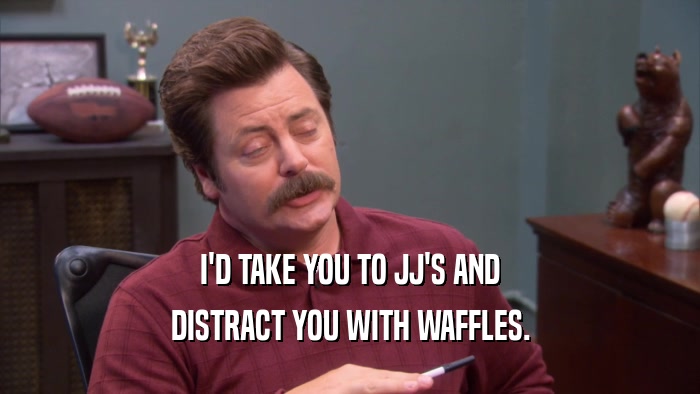 I'D TAKE YOU TO JJ'S AND DISTRACT YOU WITH WAFFLES. 