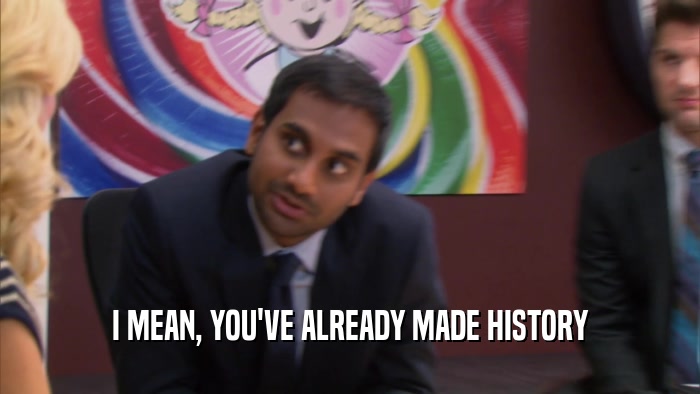 I MEAN, YOU'VE ALREADY MADE HISTORY  