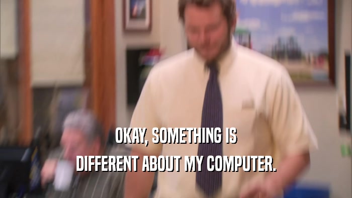 OKAY, SOMETHING IS DIFFERENT ABOUT MY COMPUTER. 