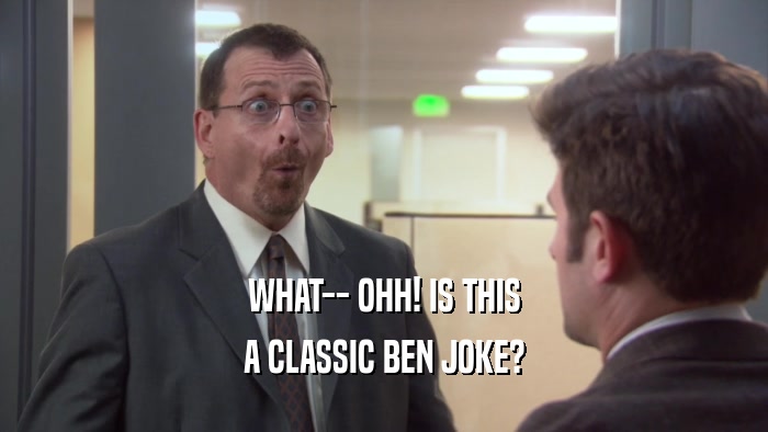 WHAT-- OHH! IS THIS A CLASSIC BEN JOKE? 