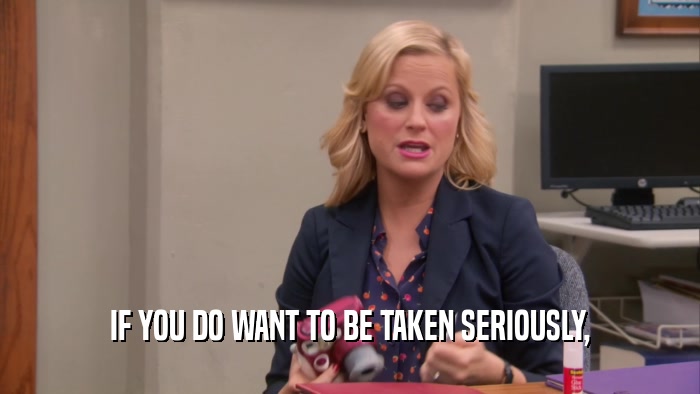 IF YOU DO WANT TO BE TAKEN SERIOUSLY,  