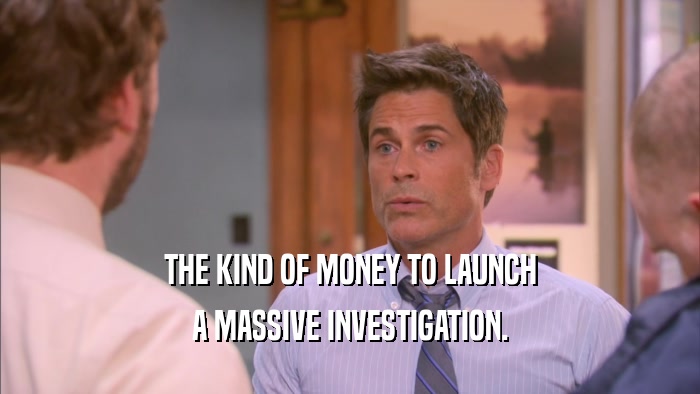 THE KIND OF MONEY TO LAUNCH A MASSIVE INVESTIGATION. 