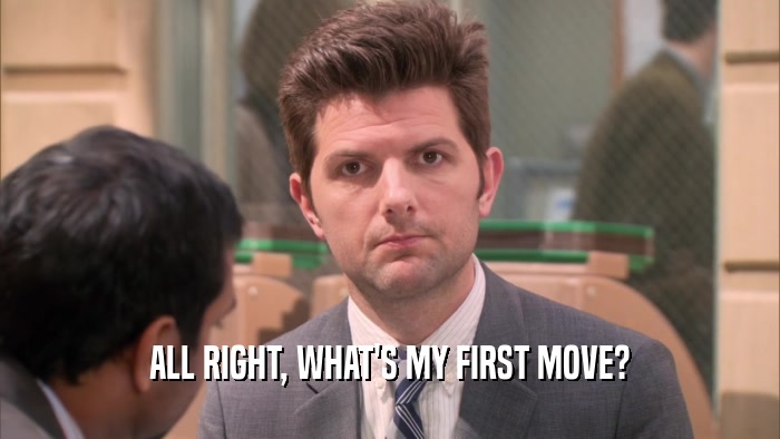 ALL RIGHT, WHAT'S MY FIRST MOVE?  