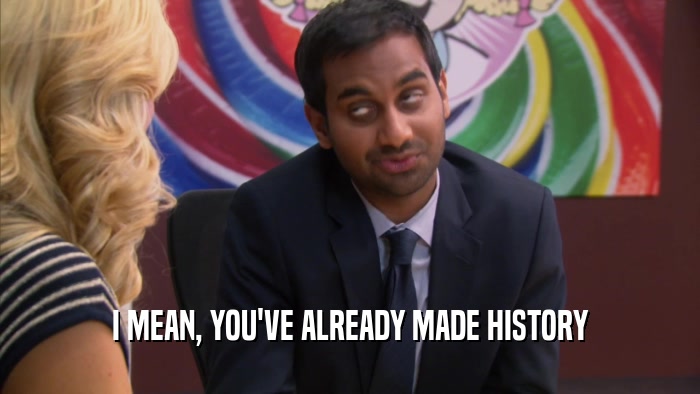 I MEAN, YOU'VE ALREADY MADE HISTORY  
