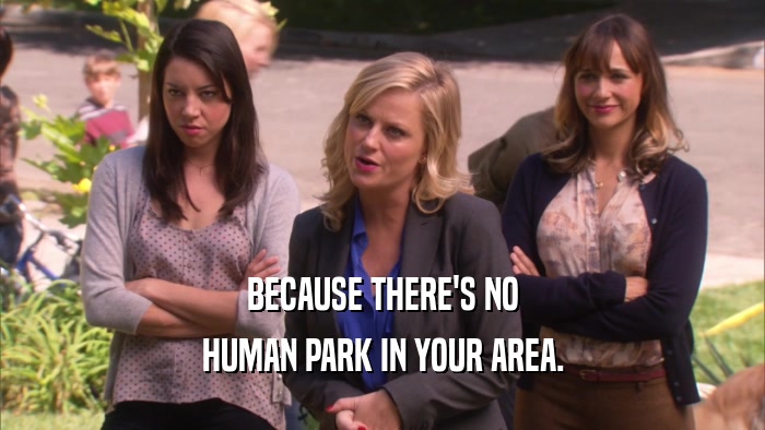 BECAUSE THERE'S NO HUMAN PARK IN YOUR AREA. 