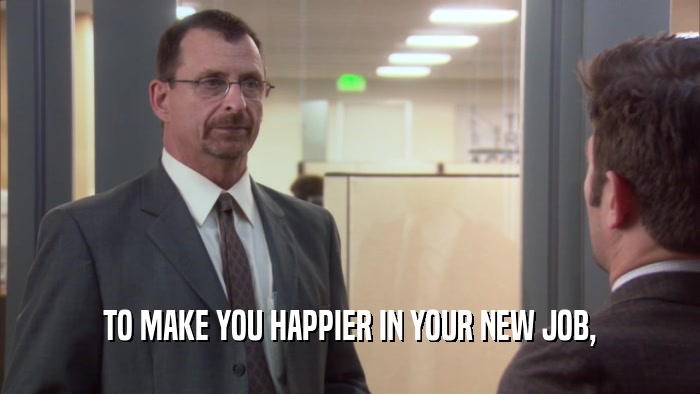 TO MAKE YOU HAPPIER IN YOUR NEW JOB,  
