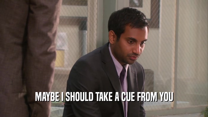 MAYBE I SHOULD TAKE A CUE FROM YOU  