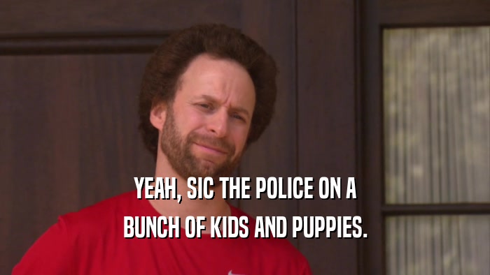 YEAH, SIC THE POLICE ON A BUNCH OF KIDS AND PUPPIES. 