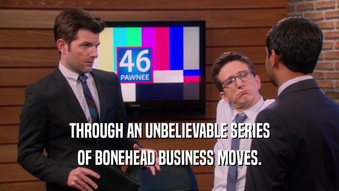 THROUGH AN UNBELIEVABLE SERIES OF BONEHEAD BUSINESS MOVES. 