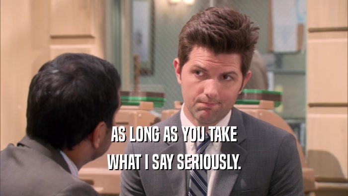 AS LONG AS YOU TAKE WHAT I SAY SERIOUSLY. 