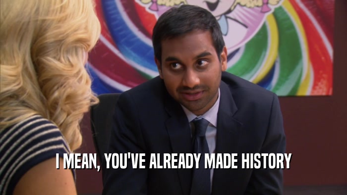 I MEAN, YOU'VE ALREADY MADE HISTORY  