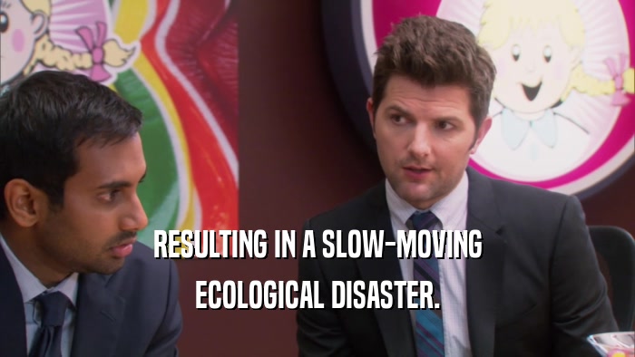 RESULTING IN A SLOW-MOVING ECOLOGICAL DISASTER. 