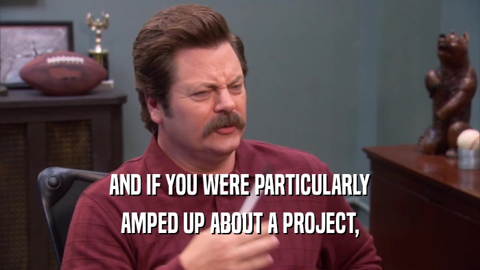 AND IF YOU WERE PARTICULARLY AMPED UP ABOUT A PROJECT, 