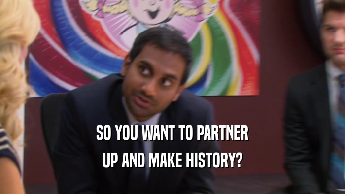 SO YOU WANT TO PARTNER UP AND MAKE HISTORY? 