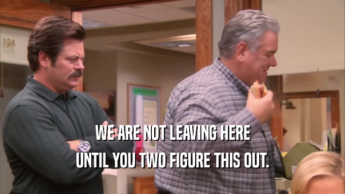 WE ARE NOT LEAVING HERE UNTIL YOU TWO FIGURE THIS OUT. 