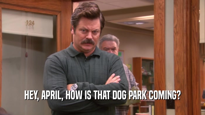 HEY, APRIL, HOW IS THAT DOG PARK COMING?  