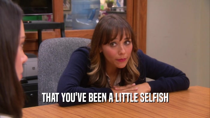 THAT YOU'VE BEEN A LITTLE SELFISH  