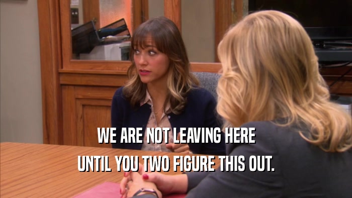 WE ARE NOT LEAVING HERE UNTIL YOU TWO FIGURE THIS OUT. 