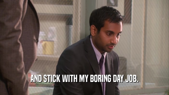 AND STICK WITH MY BORING DAY JOB.  