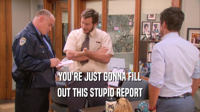 YOU'RE JUST GONNA FILL OUT THIS STUPID REPORT 