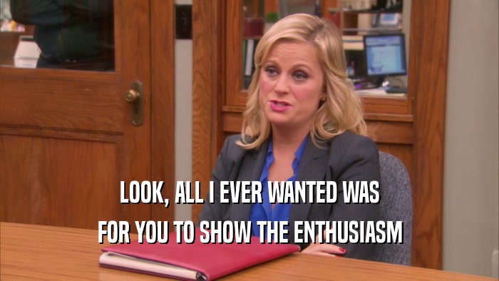 LOOK, ALL I EVER WANTED WAS FOR YOU TO SHOW THE ENTHUSIASM 