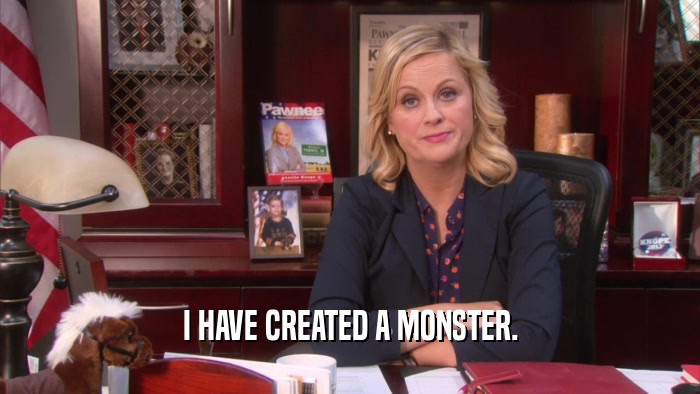 I HAVE CREATED A MONSTER.  