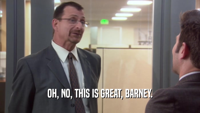 OH, NO, THIS IS GREAT, BARNEY.  