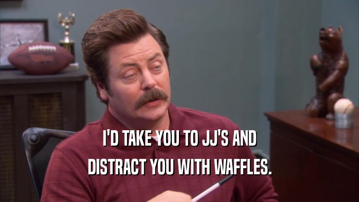 I'D TAKE YOU TO JJ'S AND DISTRACT YOU WITH WAFFLES. 