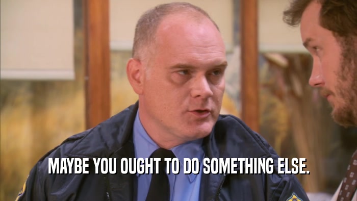 MAYBE YOU OUGHT TO DO SOMETHING ELSE.  