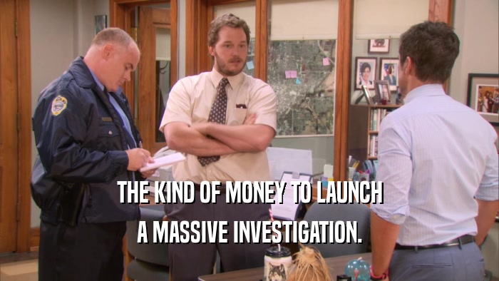 THE KIND OF MONEY TO LAUNCH A MASSIVE INVESTIGATION. 