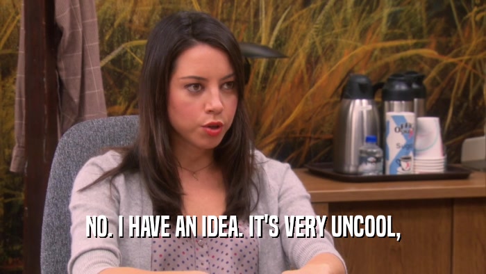 NO. I HAVE AN IDEA. IT'S VERY UNCOOL,  