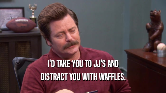 I'D TAKE YOU TO JJ'S AND DISTRACT YOU WITH WAFFLES. 