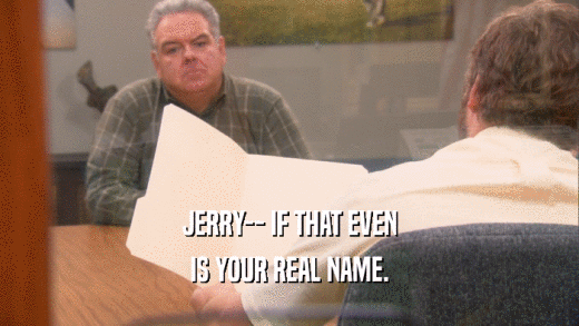 JERRY-- IF THAT EVEN IS YOUR REAL NAME. 