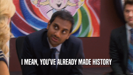 I MEAN, YOU'VE ALREADY MADE HISTORY  