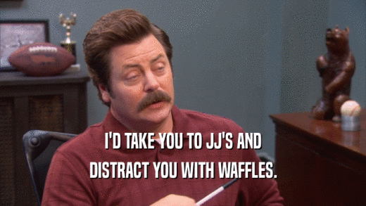 I'D TAKE YOU TO JJ'S AND DISTRACT YOU WITH WAFFLES. 