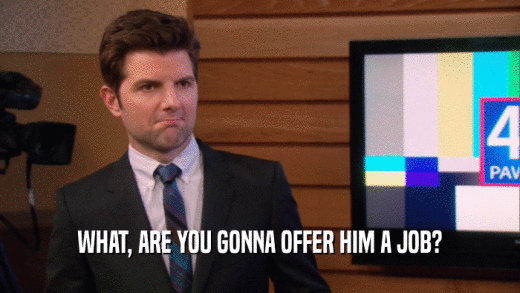 WHAT, ARE YOU GONNA OFFER HIM A JOB?  