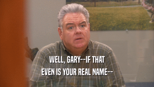 WELL, GARY--IF THAT EVEN IS YOUR REAL NAME-- 