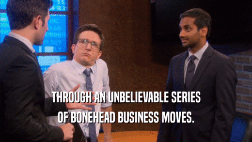 THROUGH AN UNBELIEVABLE SERIES OF BONEHEAD BUSINESS MOVES. 