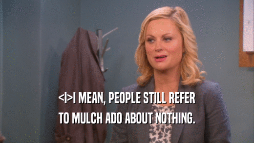 <I>I MEAN, PEOPLE STILL REFER TO MULCH ADO ABOUT NOTHING. 