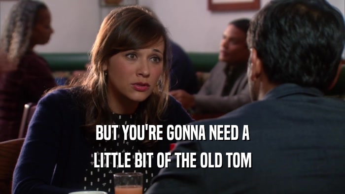 BUT YOU'RE GONNA NEED A LITTLE BIT OF THE OLD TOM 