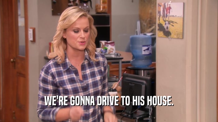 WE'RE GONNA DRIVE TO HIS HOUSE.  