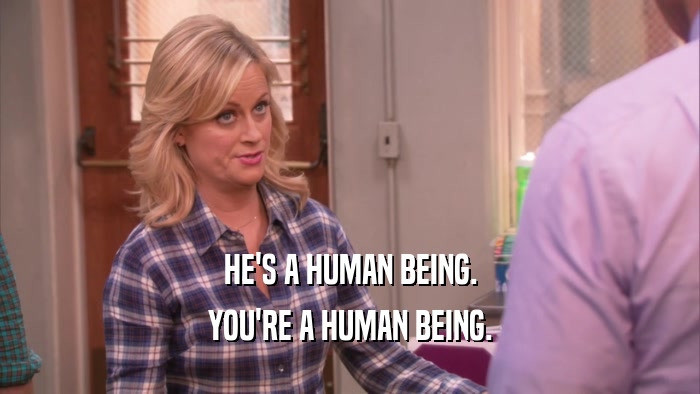 HE'S A HUMAN BEING. YOU'RE A HUMAN BEING. 